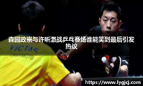 森园政崇与许昕激战乒乓赛场谁能笑到最后引发热议